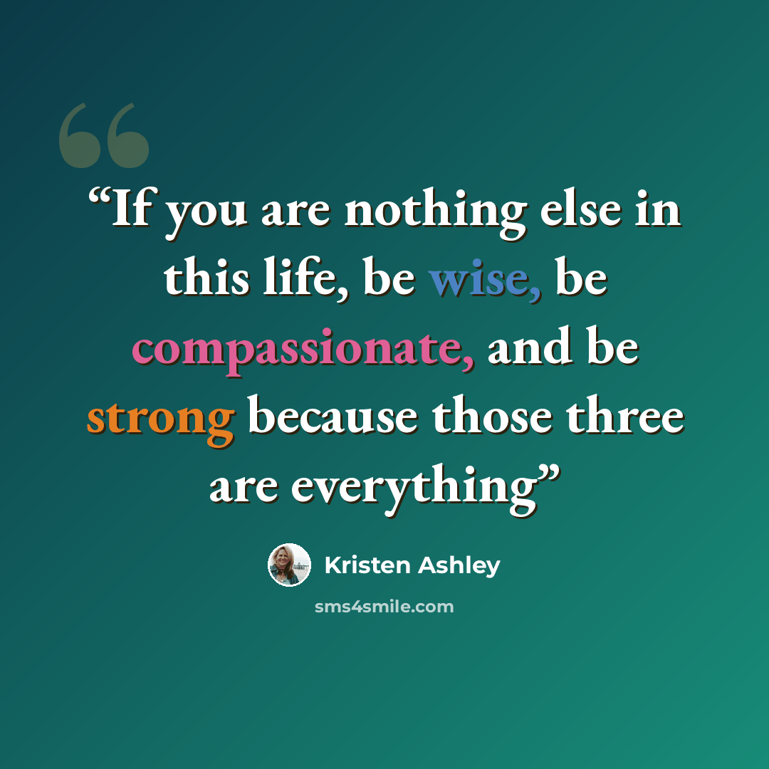 “If you are nothing else in this life, be wise, be compassionate, and be strong because those three are everything” quote by Kristen Ashley
