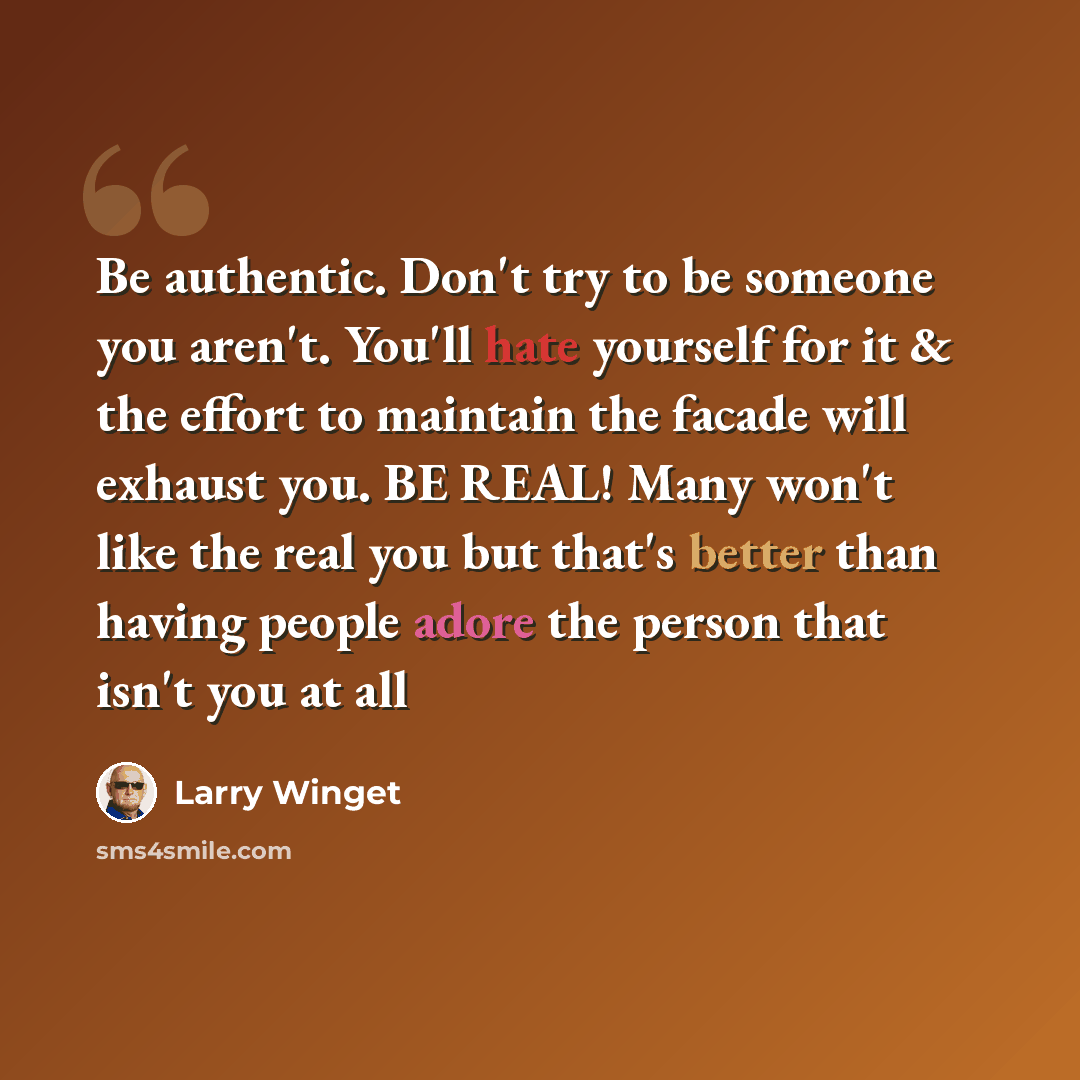 “Be authentic. Don't try to be someone you aren't. You'll hate yourself for it & the effort to maintain the facade will exhaust you. BE REAL! Many won't like the real you but that's better than having people adore the person that isn't you at all” quote by Larry Winget