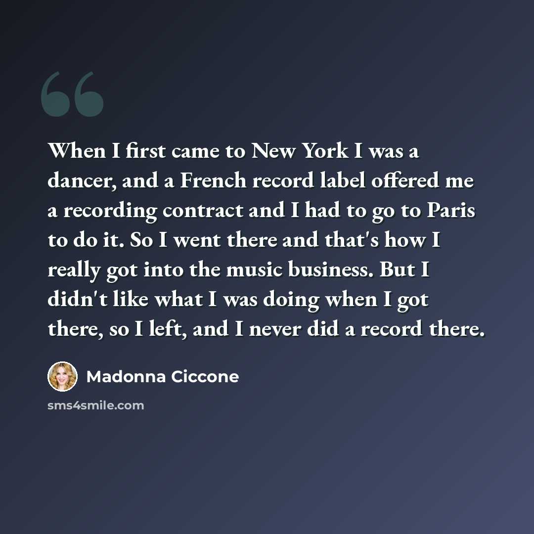 “When I first came to New York I was a dancer, and a French record label offered me a recording contract and I had to go to Paris to do it. So I went there and that's how I really got into the music business. But I didn't like what I was doing when I got there, so I left, and I never did a record…” quote by Madonna Ciccone