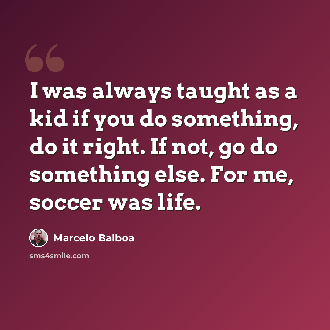 “I was always taught as a kid if you do something, do it right. If not, go do something else. For me, soccer was life.” quote by Marcelo Balboa