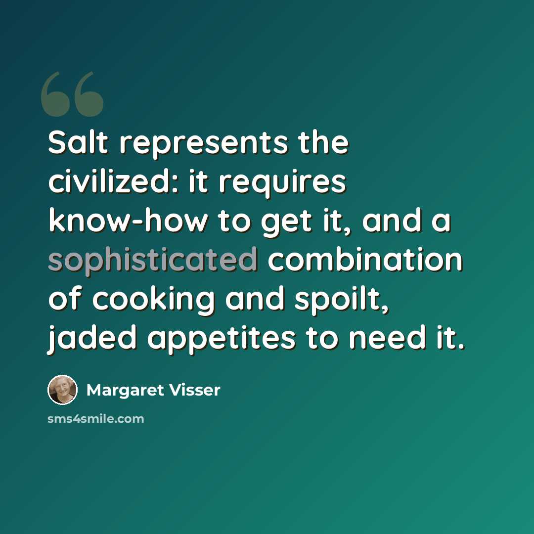 “Salt represents the civilized: it requires know-how to get it, and a sophisticated combination of cooking and spoilt, jaded appetites to need it.” quote by Margaret Visser