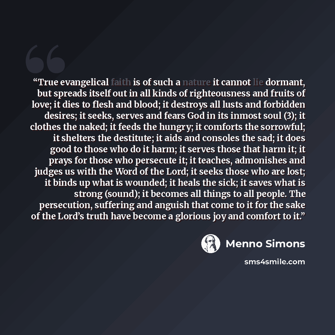 “True evangelical faith is of such a nature it cannot lie dormant, but spreads itself out in all kinds of righteousness and fruits of love; it dies to flesh and blood; it destroys all lusts and forbidden desires; it seeks, serves and fears God in its inmost soul (3); it clothes the naked; it feeds…” quote by Menno Simons