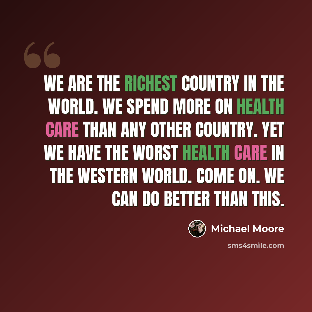 “We are the richest country in the world. We spend more on health care than any other country. Yet we have the worst health care in the Western world. Come on. We can do better than this.” quote by Michael Moore