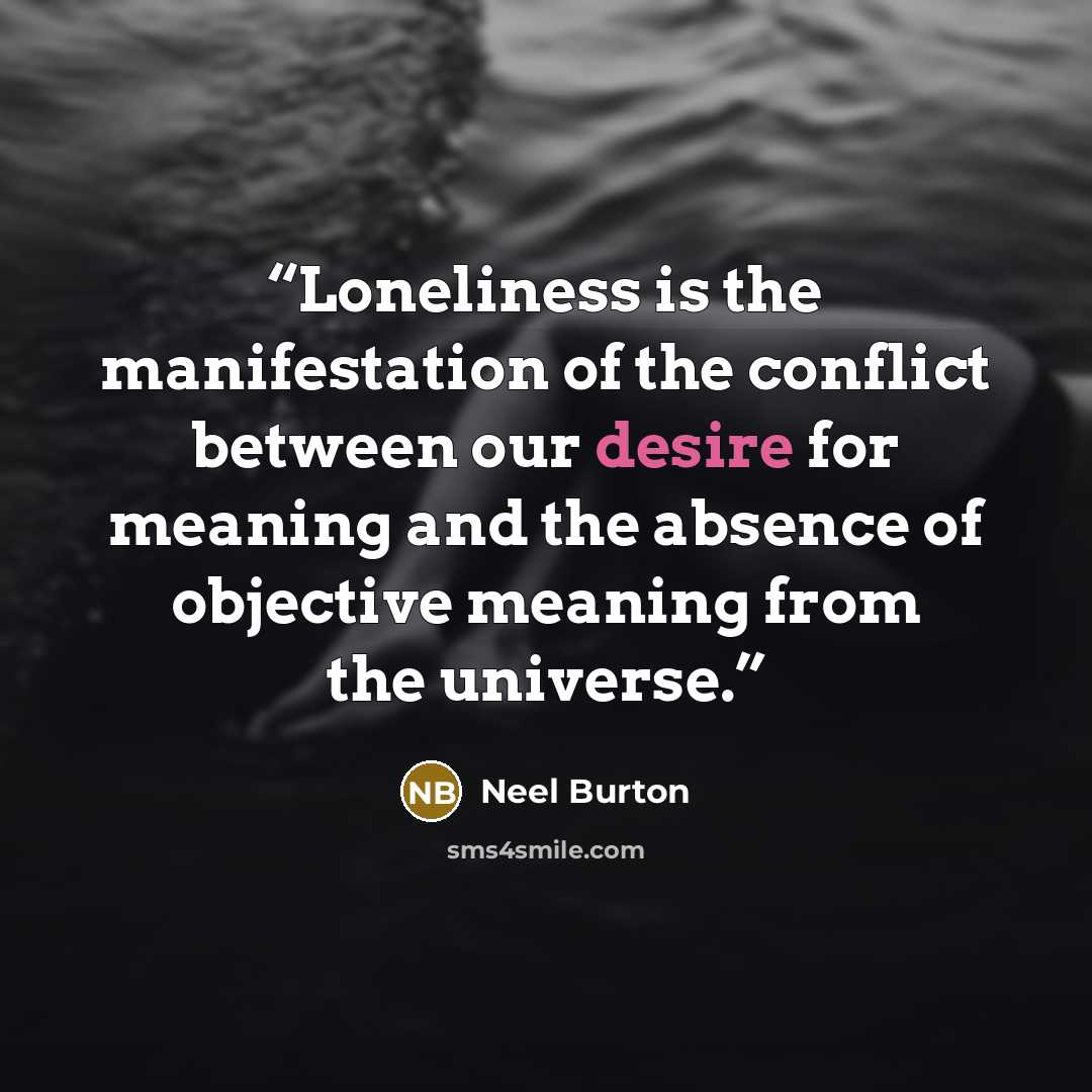 “Loneliness is the manifestation of the conflict between our desire for meaning and the absence of objective meaning from the universe.” quote by Neel Burton