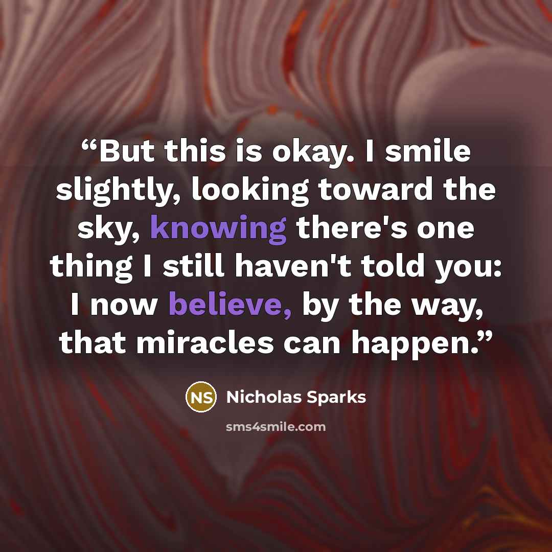 “But this is okay. I smile slightly, looking toward the sky, knowing there's one thing I still haven't told you: I now believe, by the way, that miracles can happen.” quote by Nicholas Sparks