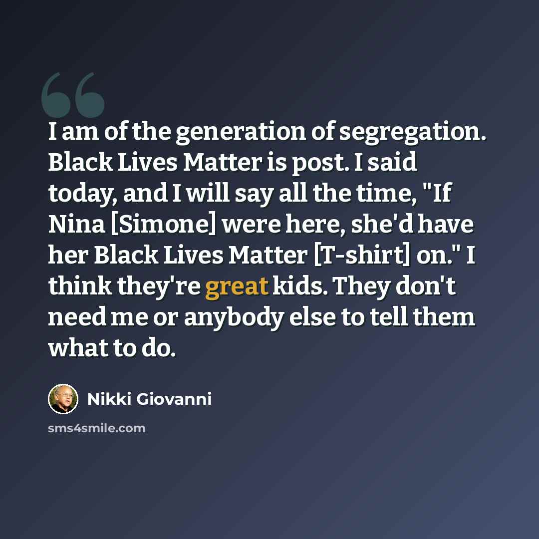 “I am of the generation of segregation. Black Lives Matter is post. I said today, and I will say all the time, "If Nina [Simone] were here, she'd have her Black Lives Matter [T-shirt] on." I think they're great kids. They don't need me or anybody else to tell them what to do.” quote by Nikki Giovanni