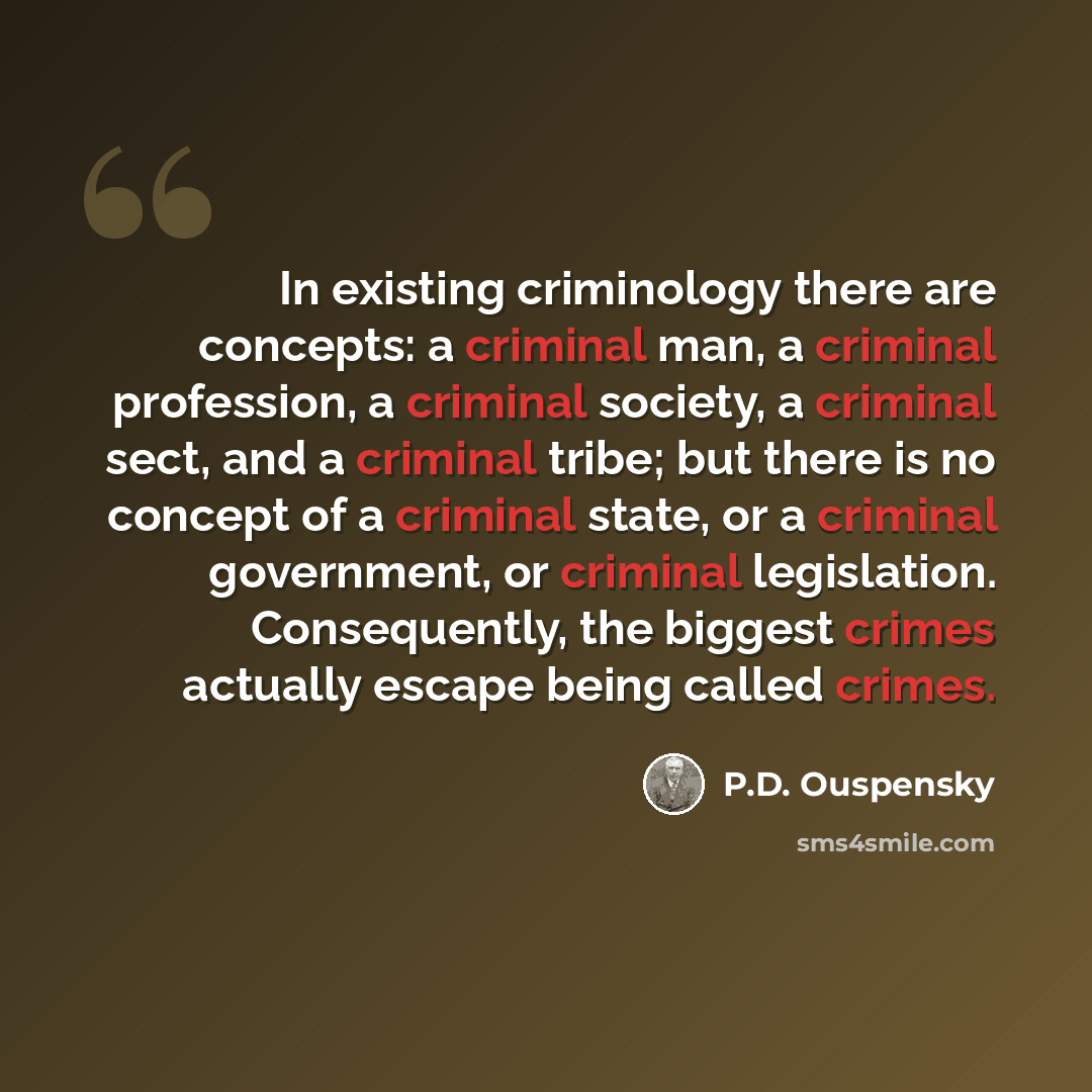 “In existing criminology there are concepts: a criminal man, a criminal profession, a criminal society, a criminal sect, and a criminal tribe; but there is no concept of a criminal state, or a criminal government, or criminal legislation. Consequently, the biggest crimes actually escape being…” quote by P.D. Ouspensky