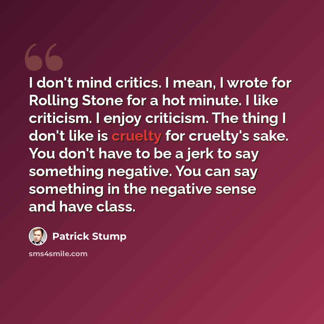 “I don't mind critics. I mean, I wrote for Rolling Stone for a hot minute. I like criticism. I enjoy criticism. The thing I don't like is cruelty for cruelty's sake. You don't have to be a jerk to say something negative. You can say something in the negative sense and have class.” quote by Patrick Stump