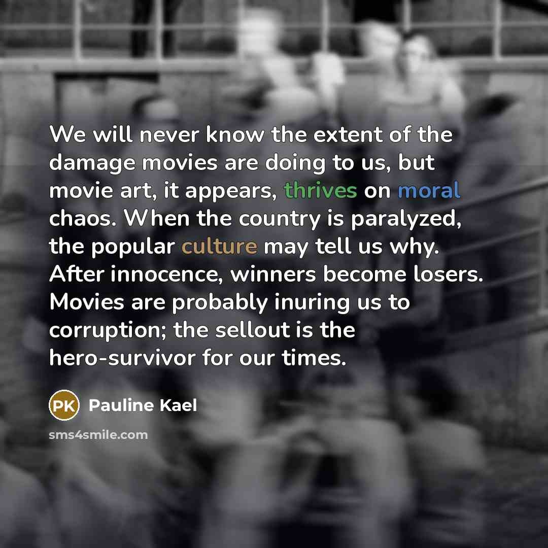 “We will never know the extent of the damage movies are doing to us, but movie art, it appears, thrives on moral chaos. When the country is paralyzed, the popular culture may tell us why. After innocence, winners become losers. Movies are probably inuring us to corruption; the sellout is the…” quote by Pauline Kael