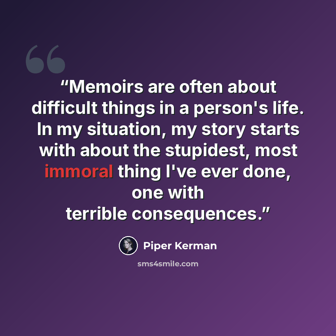 “Memoirs are often about difficult things in a person's life. In my situation, my story starts with about the stupidest, most immoral thing I've ever done, one with terrible consequences.” quote by Piper Kerman