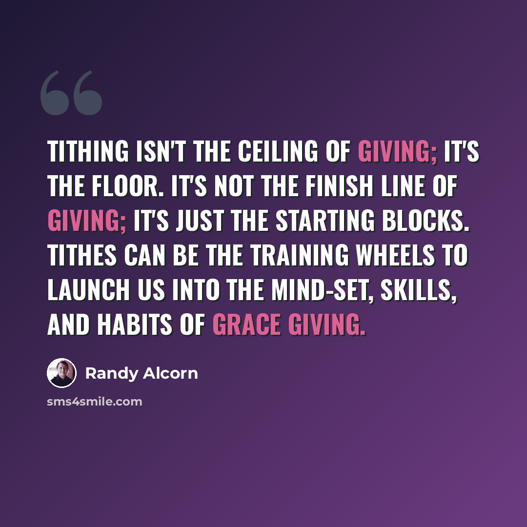 “Tithing isn't the ceiling of giving; it's the floor. It's not the finish line of giving; it's just the starting blocks. Tithes can be the training wheels to launch us into the mind-set, skills, and habits of grace giving.” quote by Randy Alcorn
