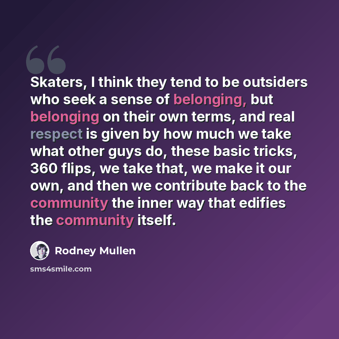 “Skaters, I think they tend to be outsiders who seek a sense of belonging, but belonging on their own terms, and real respect is given by how much we take what other guys do, these basic tricks, 360 flips, we take that, we make it our own, and then we contribute back to the community the inner way…” quote by Rodney Mullen