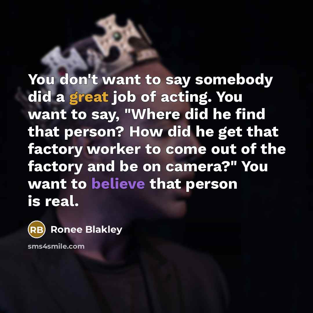 “You don't want to say somebody did a great job of acting. You want to say, "Where did he find that person? How did he get that factory worker to come out of the factory and be on camera?" You want to believe that person is real.” quote by Ronee Blakley