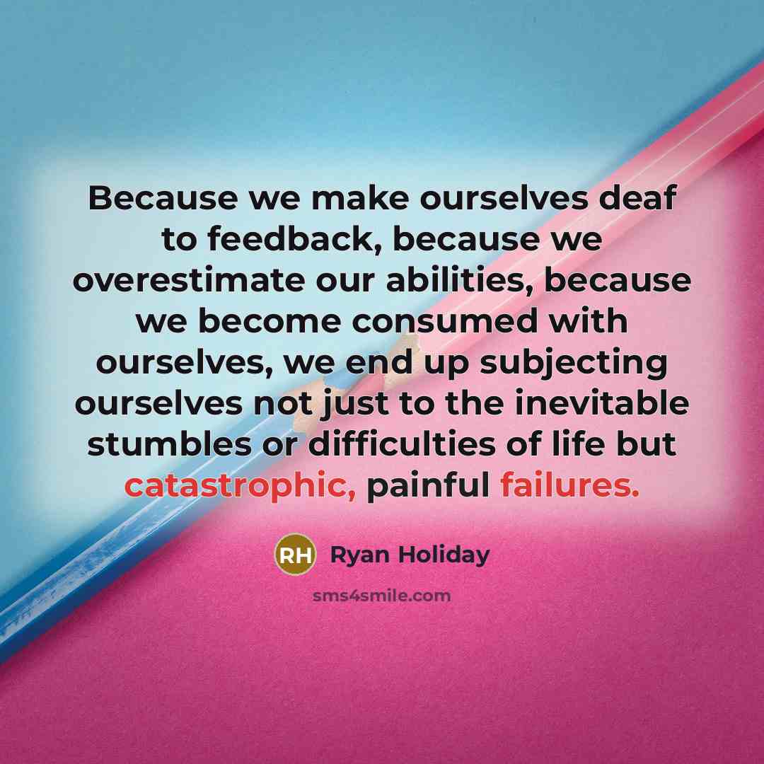 “Because we make ourselves deaf to feedback, because we overestimate our abilities, because we become consumed with ourselves, we end up subjecting ourselves not just to the inevitable stumbles or difficulties of life but catastrophic, painful failures.” quote by Ryan Holiday