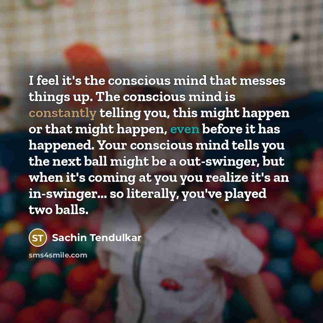 “I feel it's the conscious mind that messes things up. The conscious mind is constantly telling you, this might happen or that might happen, even before it has happened. Your conscious mind tells you the next ball might be a out-swinger, but when it's coming at you you realize it's an in-swinger…” quote by Sachin Tendulkar