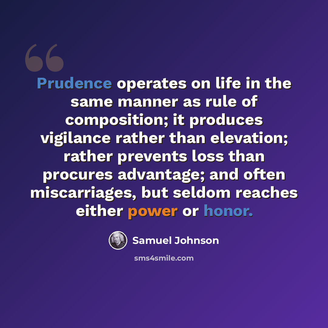 “Prudence operates on life in the same manner as rule of composition; it produces vigilance rather than elevation; rather prevents loss than procures advantage; and often miscarriages, but seldom reaches either power or honor.” quote by Samuel Johnson