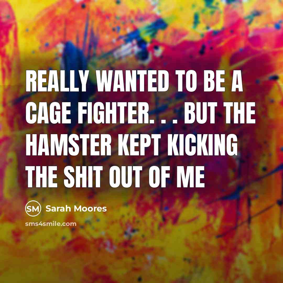 “Really wanted to be a cage fighter. . . but the hamster kept kicking the shit out of me” quote by Sarah Moores