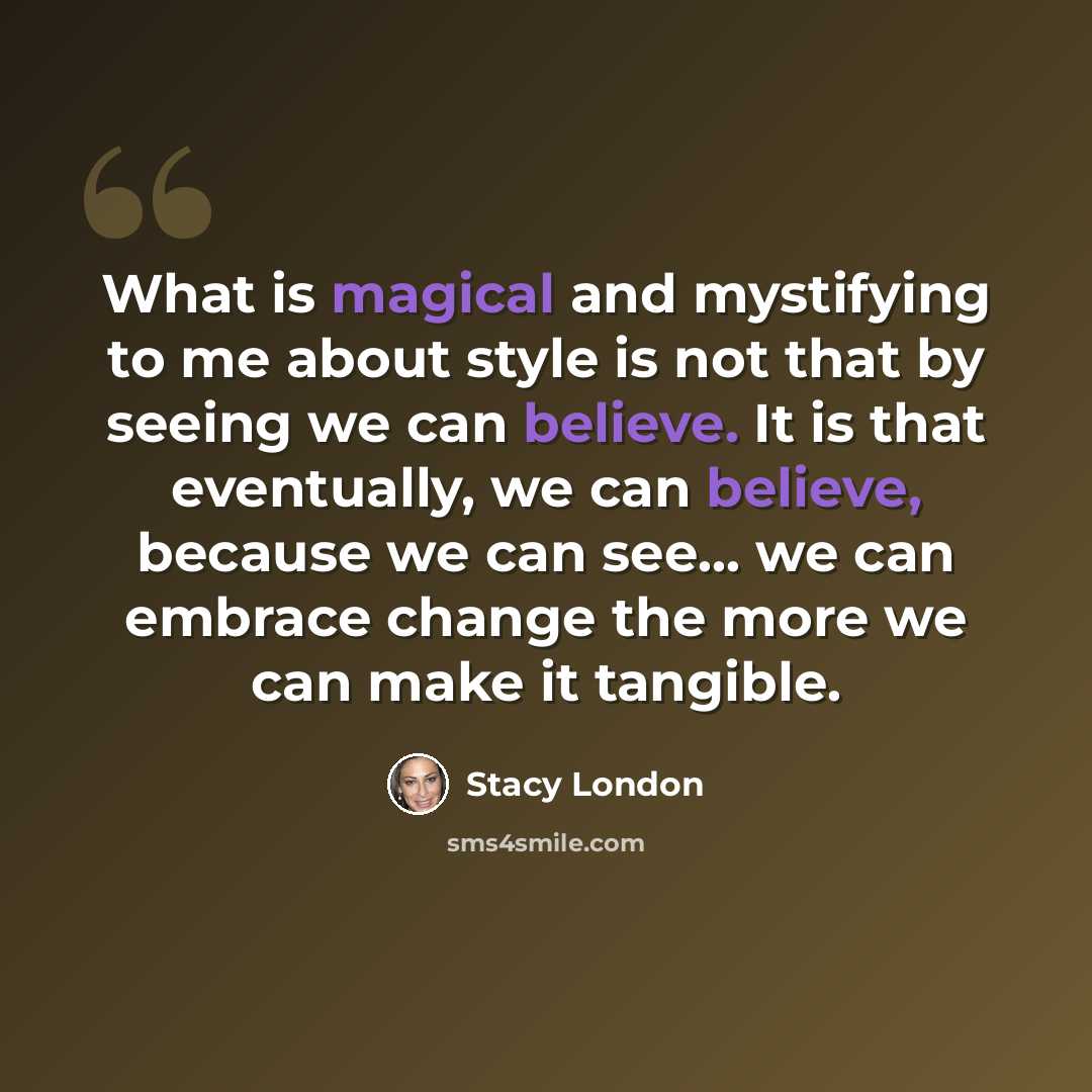 “What is magical and mystifying to me about style is not that by seeing we can believe. It is that eventually, we can believe, because we can see... we can embrace change the more we can make it tangible.” quote by Stacy London