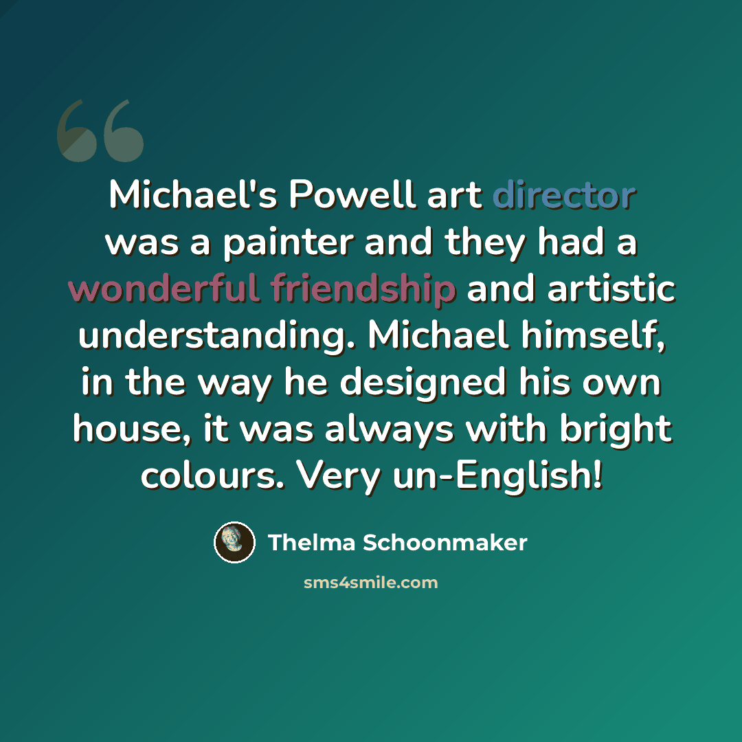 “Michael's Powell art director was a painter and they had a wonderful friendship and artistic understanding. Michael himself, in the way he designed his own house, it was always with bright colours. Very un-English!” quote by Thelma Schoonmaker