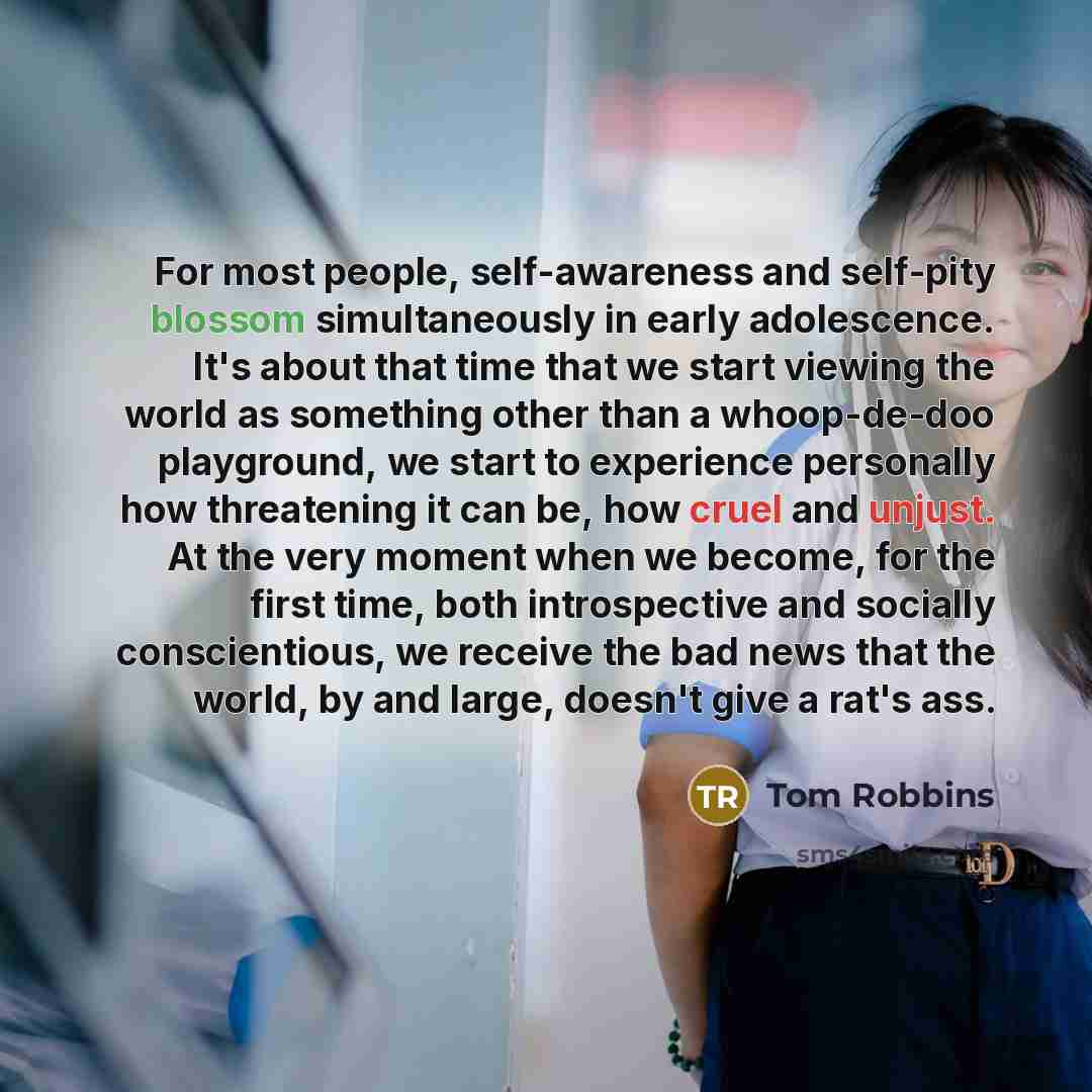 “For most people, self-awareness and self-pity blossom simultaneously in early adolescence. It's about that time that we start viewing the world as something other than a whoop-de-doo playground, we start to experience personally how threatening it can be, how cruel and unjust. At the very moment…” quote by Tom Robbins
