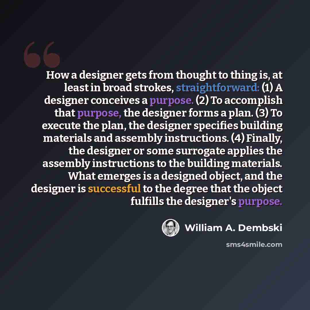 “How a designer gets from thought to thing is, at least in broad strokes, straightforward: (1) A designer conceives a purpose. (2) To accomplish that purpose, the designer forms a plan. (3) To execute the plan, the designer specifies building materials and assembly instructions. (4) Finally, the…” quote by William A. Dembski