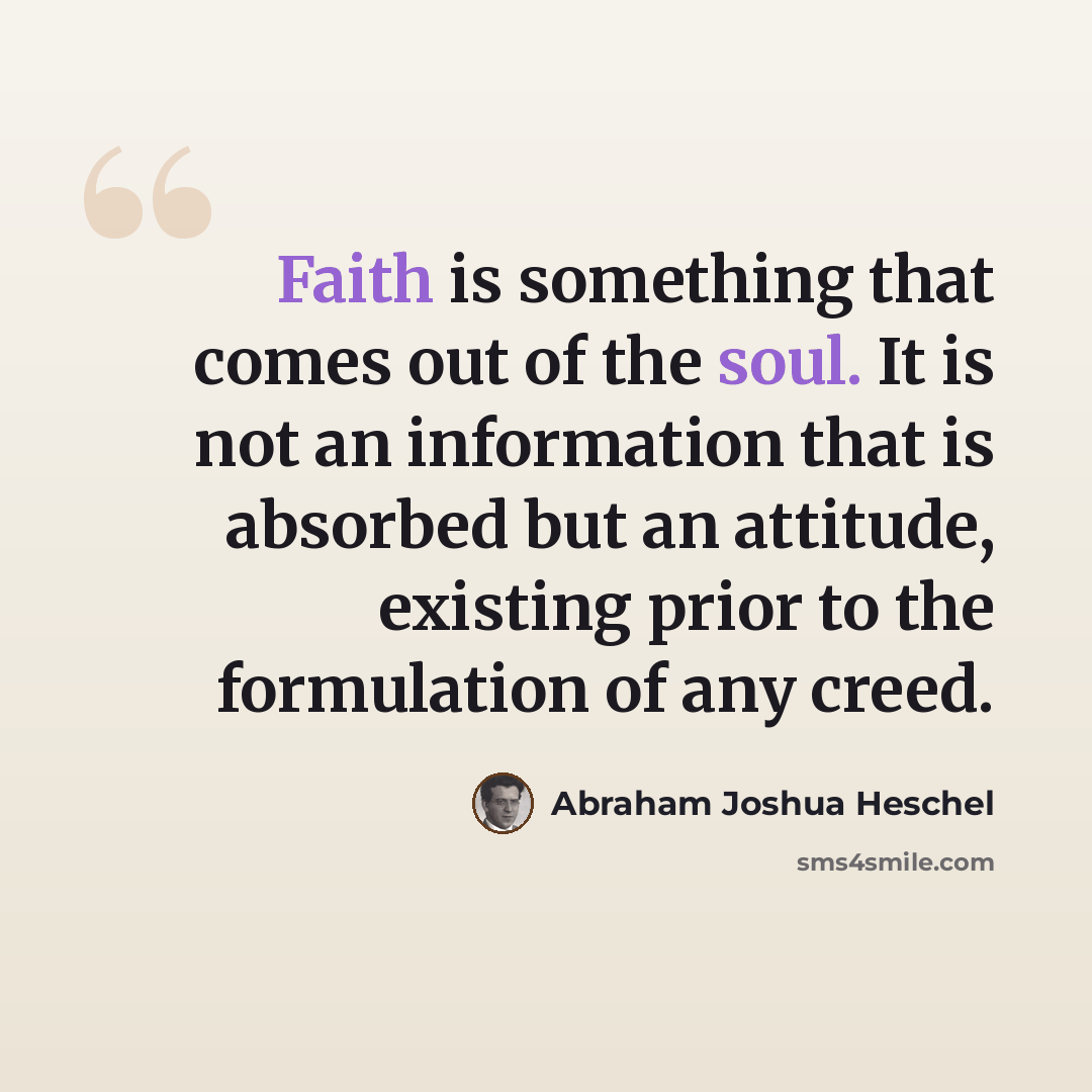 “Faith is something that comes out of the soul. It is not an information that is absorbed but an attitude, existing prior to the formulation of any creed.” quote by Abraham Joshua Heschel