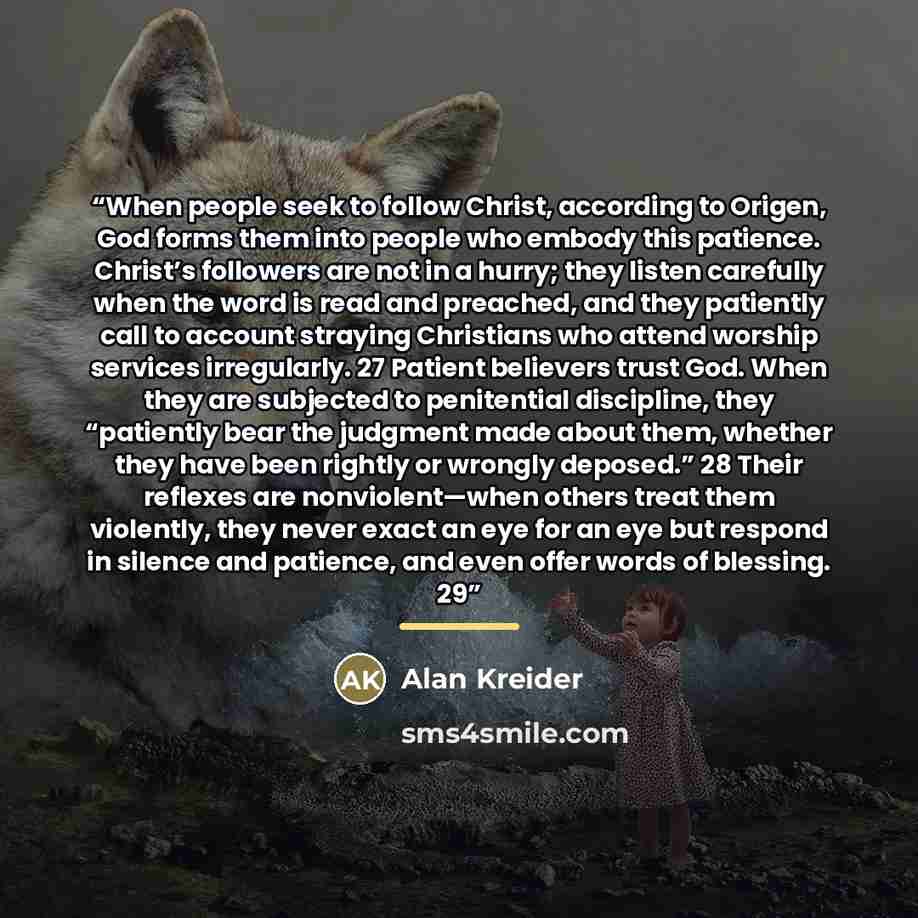“When people seek to follow Christ, according to Origen, God forms them into people who embody this patience. Christ’s followers are not in a hurry; they listen carefully when the word is read and preached, and they patiently call to account straying Christians who attend worship services…” quote by Alan Kreider