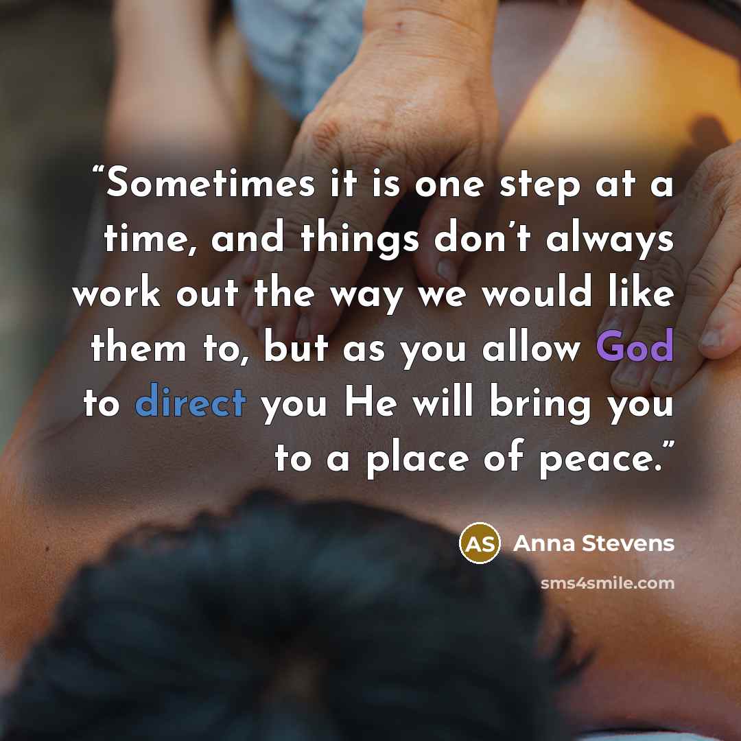 “Sometimes it is one step at a time, and things don’t always work out the way we would like them to, but as you allow God to direct you He will bring you to a place of peace.” quote by Anna Stevens