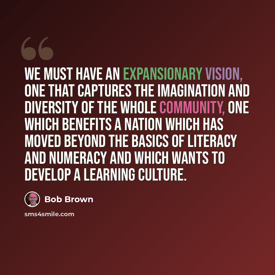 “We must have an expansionary vision, one that captures the imagination and diversity of the whole community, one which benefits a nation which has moved beyond the basics of literacy and numeracy and which wants to develop a learning culture.” quote by Bob Brown