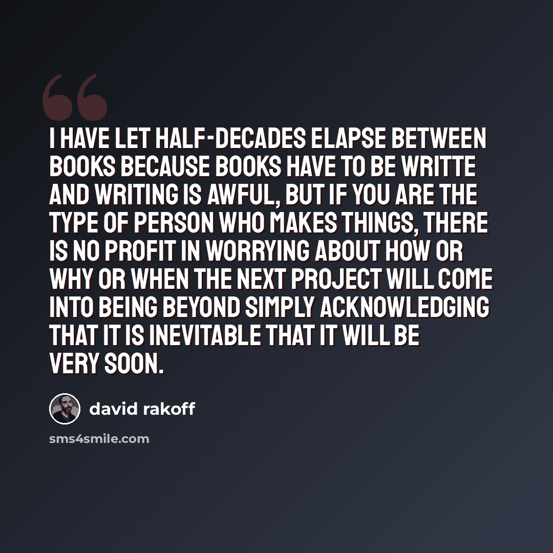 “I have let half-decades elapse between books because books have to be writte and writing is awful, but if you are the type of person who makes things, there is no profit in worrying about how or why or when the next project will come into being beyond simply acknowledging that it is inevitable…” quote by David Rakoff