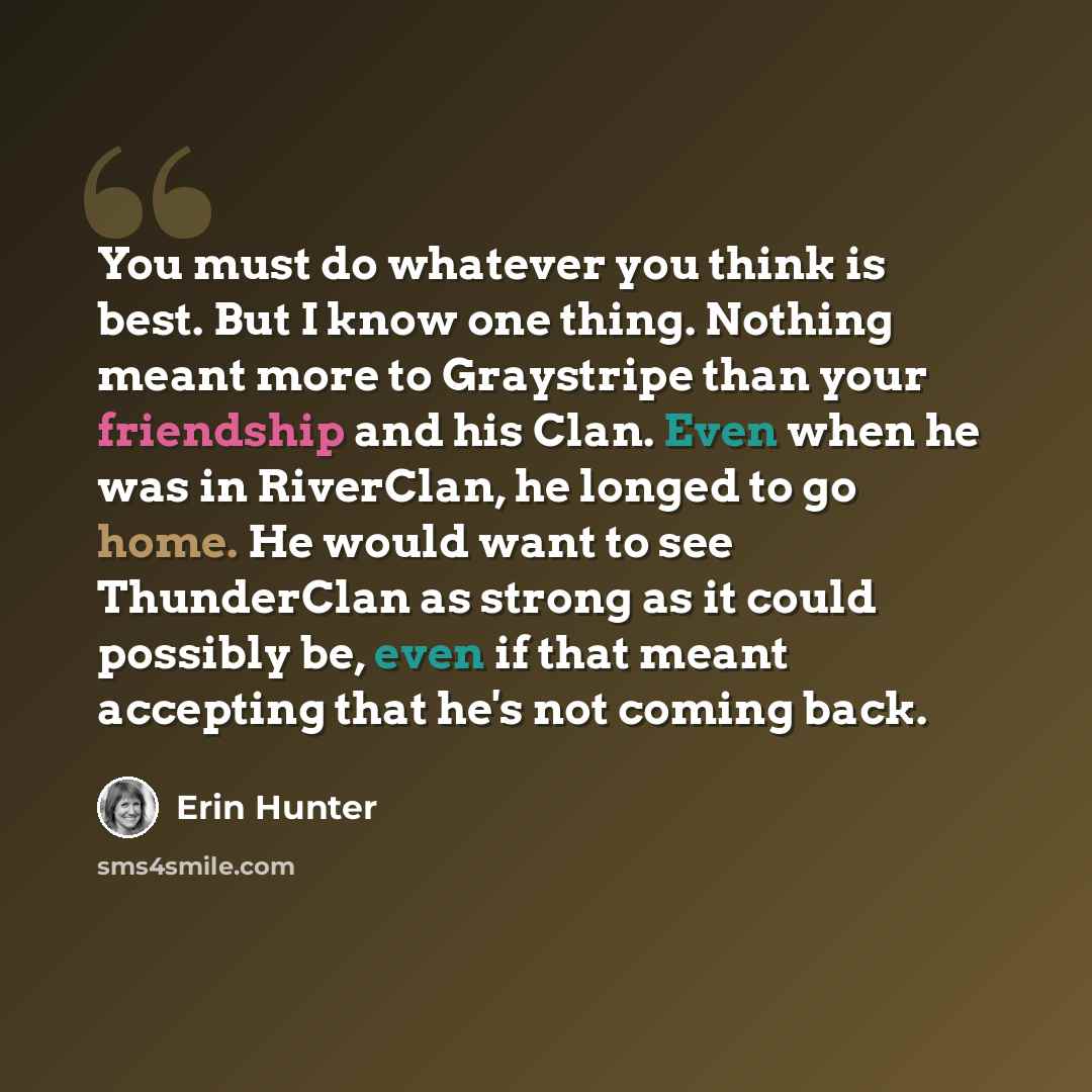 “You must do whatever you think is best. But I know one thing. Nothing meant more to Graystripe than your friendship and his Clan. Even when he was in RiverClan, he longed to go home. He would want to see ThunderClan as strong as it could possibly be, even if that meant accepting that he's not…” quote by Erin Hunter