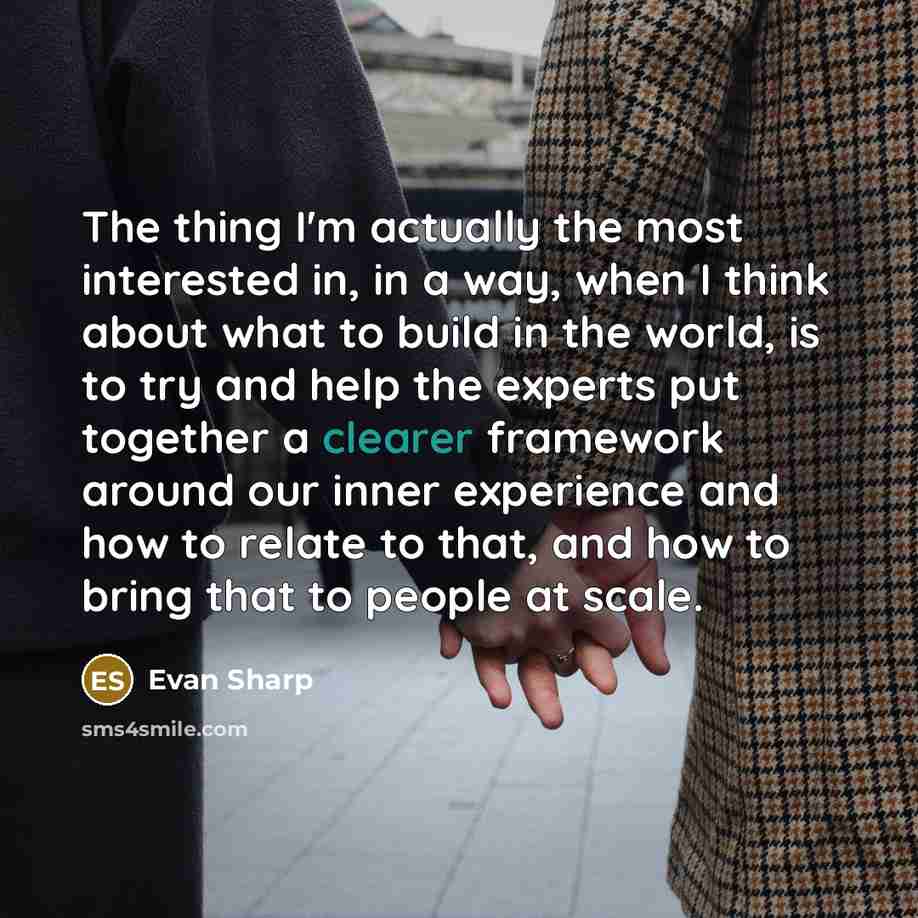“The thing I'm actually the most interested in, in a way, when I think about what to build in the world, is to try and help the experts put together a clearer framework around our inner experience and how to relate to that, and how to bring that to people at scale.” quote by Evan Sharp
