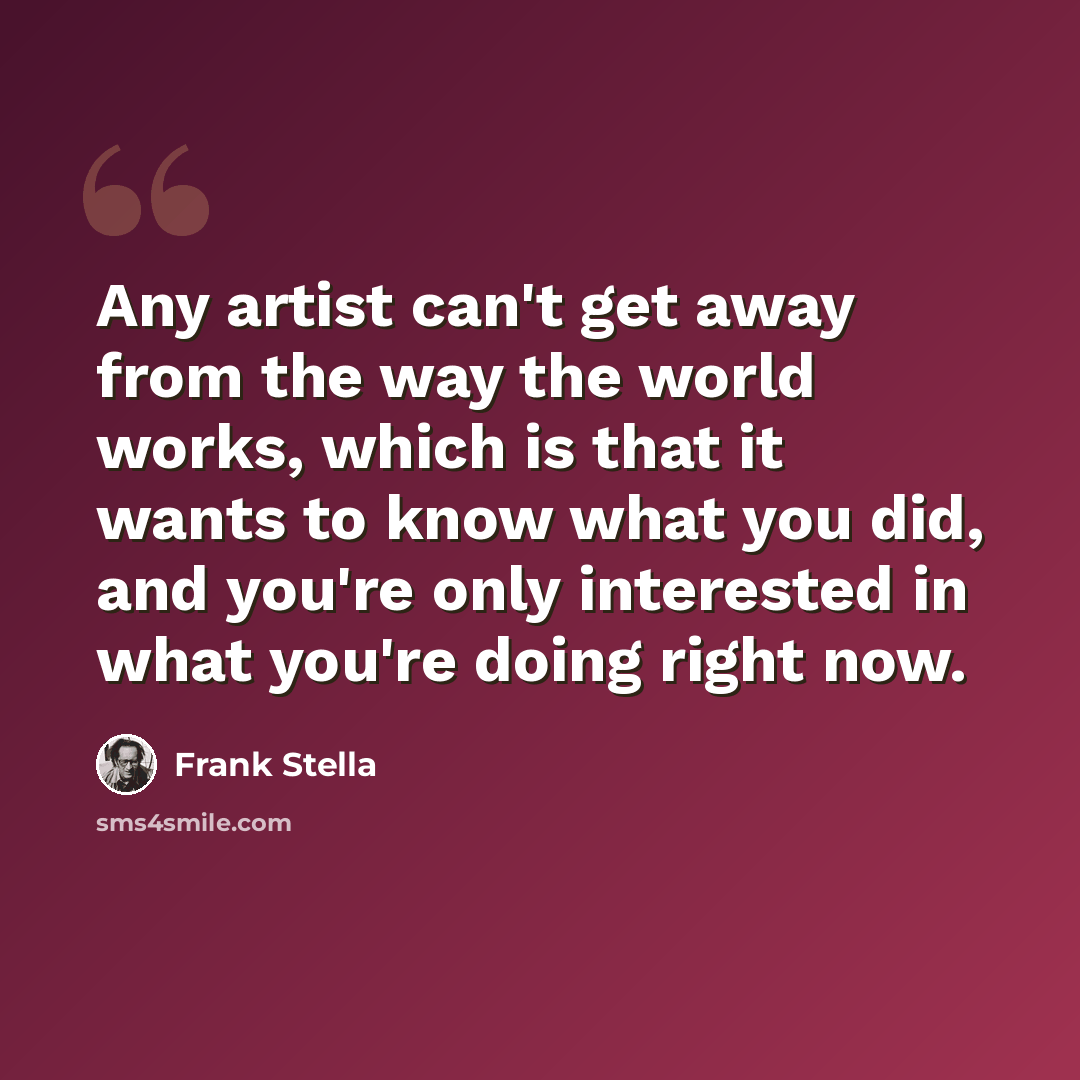 “Any artist can't get away from the way the world works, which is that it wants to know what you did, and you're only interested in what you're doing right now.” quote by Frank Stella