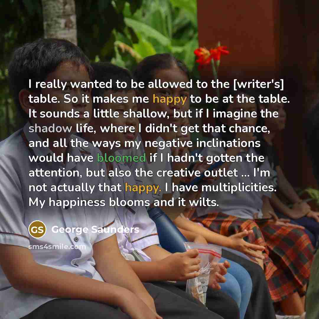“I really wanted to be allowed to the [writer's] table. So it makes me happy to be at the table. It sounds a little shallow, but if I imagine the shadow life, where I didn't get that chance, and all the ways my negative inclinations would have bloomed if I hadn't gotten the attention, but also the…” quote by George Saunders