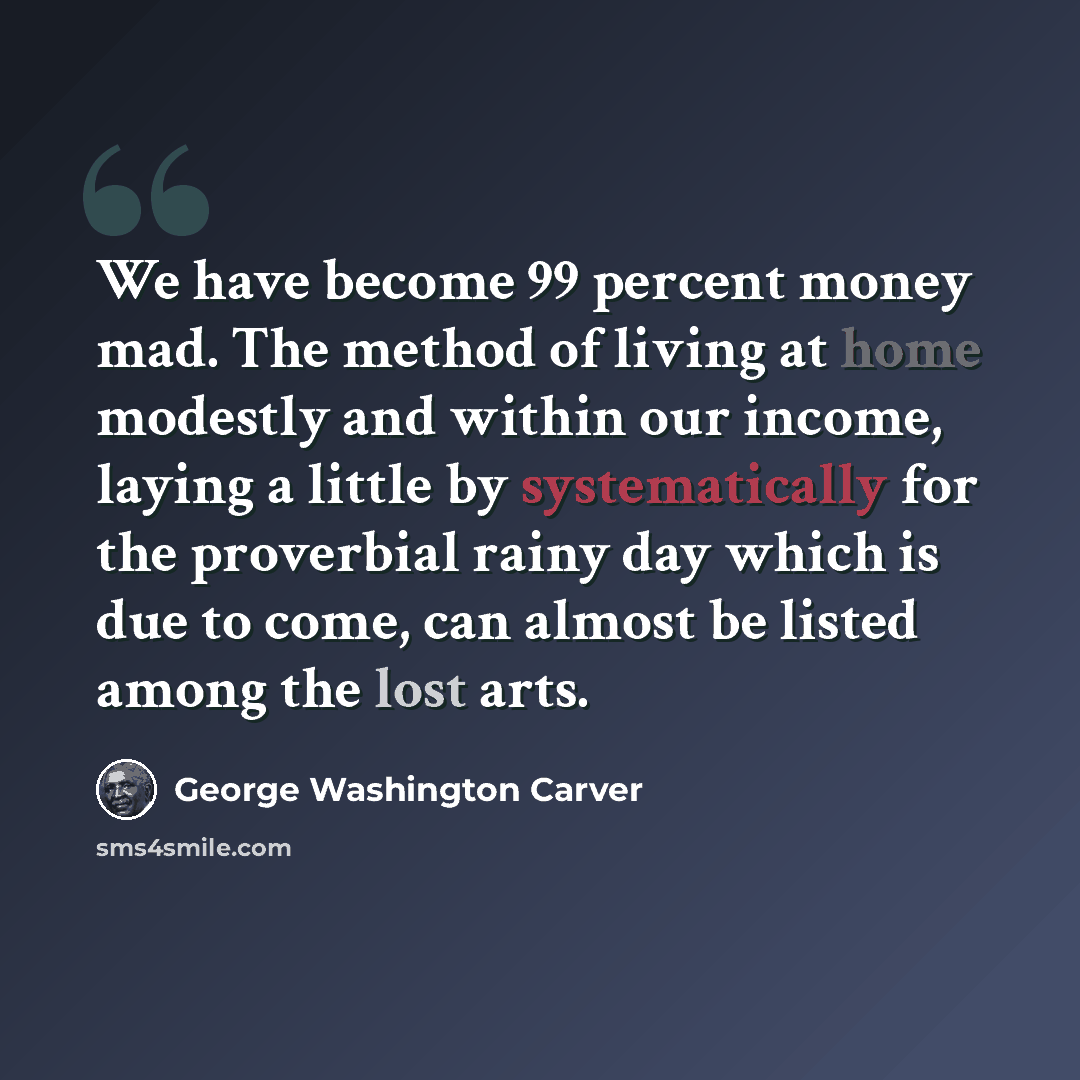 “We have become 99 percent money mad. The method of living at home modestly and within our income, laying a little by systematically for the proverbial rainy day which is due to come, can almost be listed among the lost arts.” quote by George Washington Carver