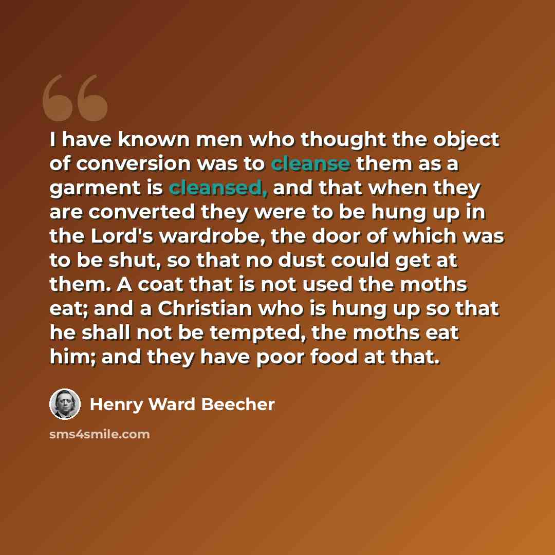 “I have known men who thought the object of conversion was to cleanse them as a garment is cleansed, and that when they are converted they were to be hung up in the Lord's wardrobe, the door of which was to be shut, so that no dust could get at them. A coat that is not used the moths eat; and a…” quote by Henry Ward Beecher
