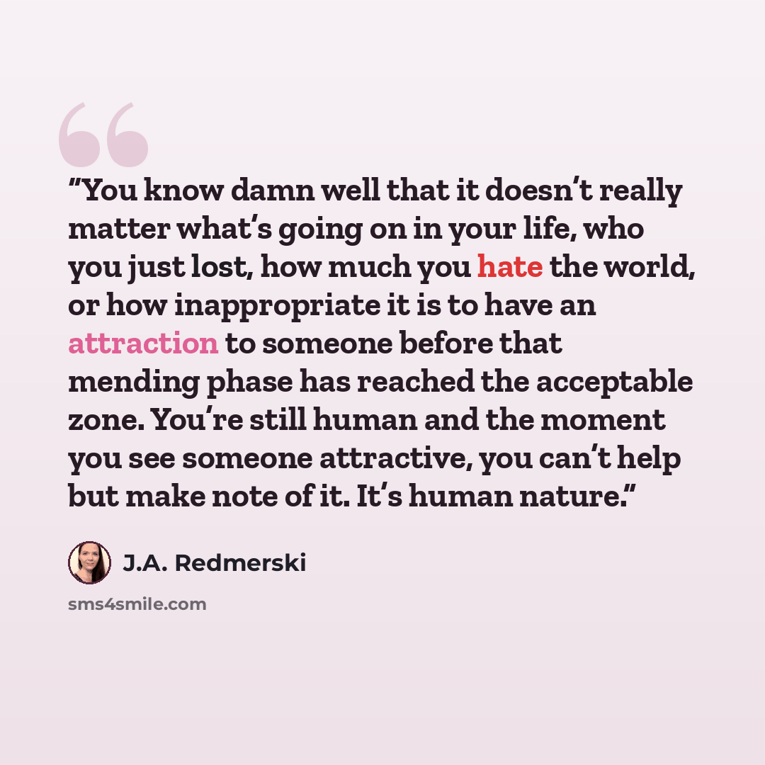 “You know damn well that it doesn’t really matter what’s going on in your life, who you just lost, how much you hate the world, or how inappropriate it is to have an attraction to someone before that mending phase has reached the acceptable zone. You’re still human and the moment you see someone…” quote by J.A. Redmerski