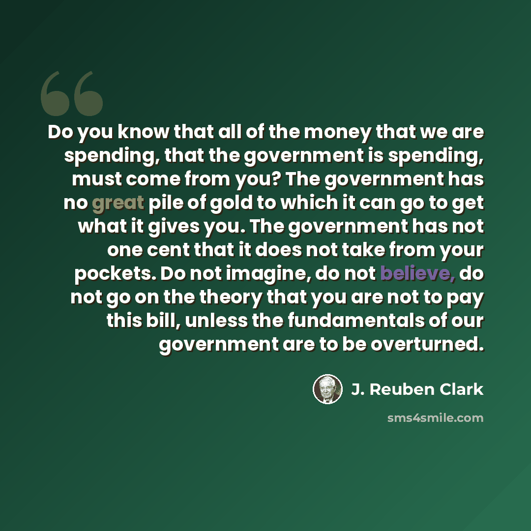“Do you know that all of the money that we are spending, that the government is spending, must come from you? The government has no great pile of gold to which it can go to get what it gives you. The government has not one cent that it does not take from your pockets. Do not imagine, do not…” quote by J. Reuben Clark