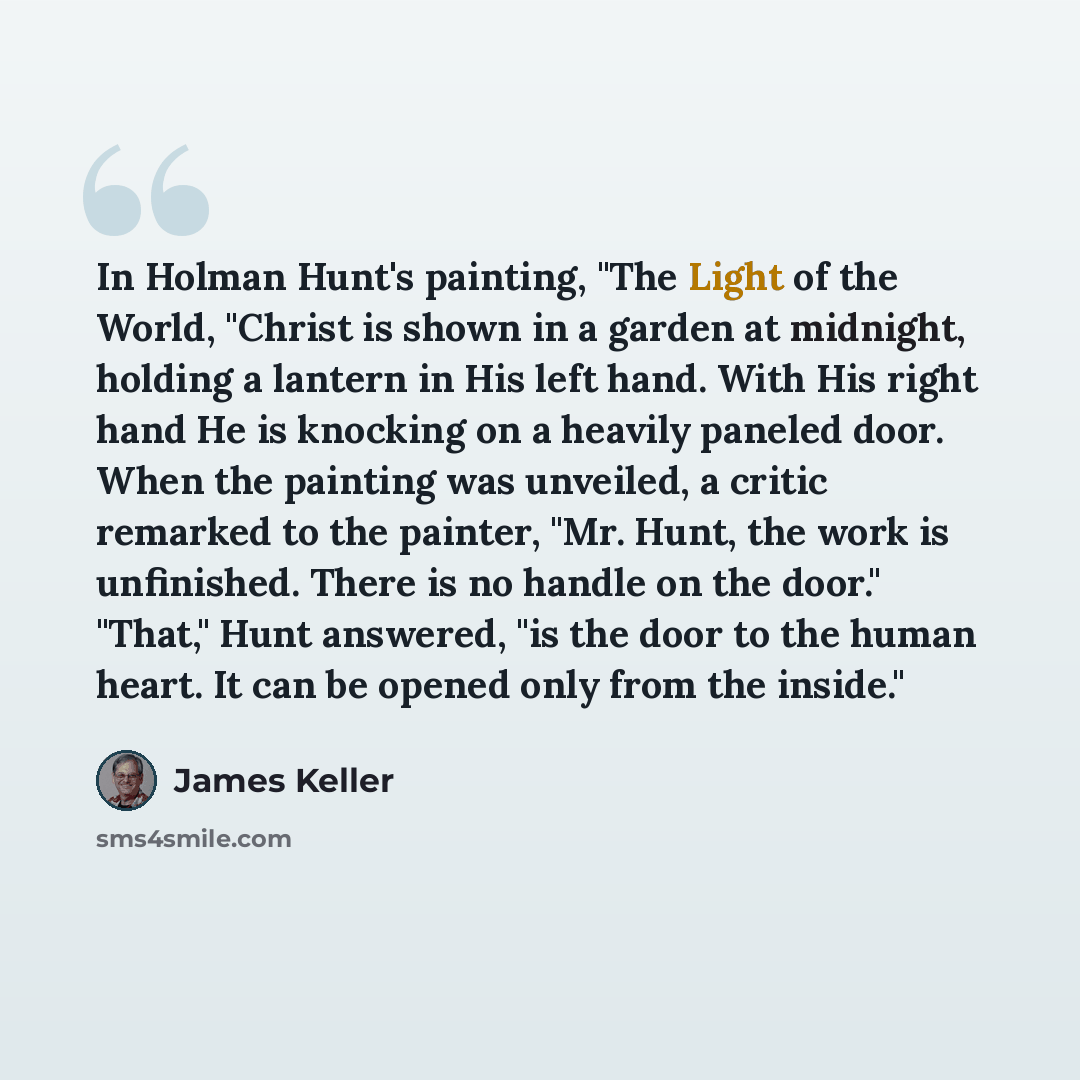 “In Holman Hunt's painting, "The Light of the World, "Christ is shown in a garden at midnight, holding a lantern in His left hand. With His right hand He is knocking on a heavily paneled door. When the painting was unveiled, a critic remarked to the painter, "Mr. Hunt, the work is unfinished. There…” quote by James Keller