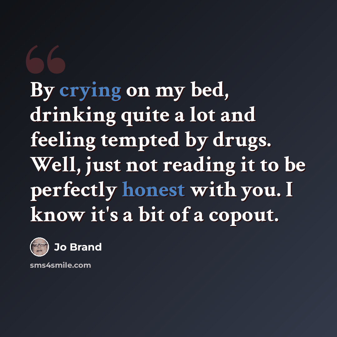 “By crying on my bed, drinking quite a lot and feeling tempted by drugs. Well, just not reading it to be perfectly honest with you. I know it's a bit of a copout.” quote by Jo Brand