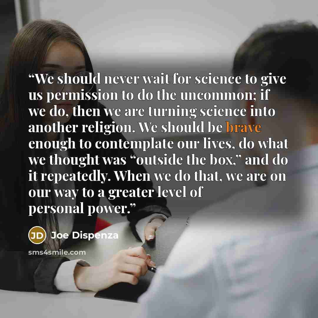 “We should never wait for science to give us permission to do the uncommon; if we do, then we are turning science into another religion. We should be brave enough to contemplate our lives, do what we thought was “outside the box,” and do it repeatedly. When we do that, we are on our way to a…” quote by Joe Dispenza