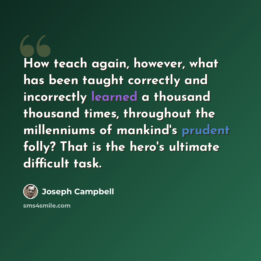 “How teach again, however, what has been taught correctly and incorrectly learned a thousand thousand times, throughout the millenniums of mankind's prudent folly? That is the hero's ultimate difficult task.” quote by Joseph Campbell