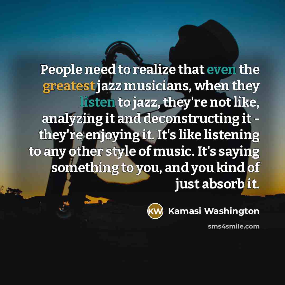 “People need to realize that even the greatest jazz musicians, when they listen to jazz, they're not like, analyzing it and deconstructing it - they're enjoying it. It's like listening to any other style of music. It's saying something to you, and you kind of just absorb it.” quote by Kamasi Washington