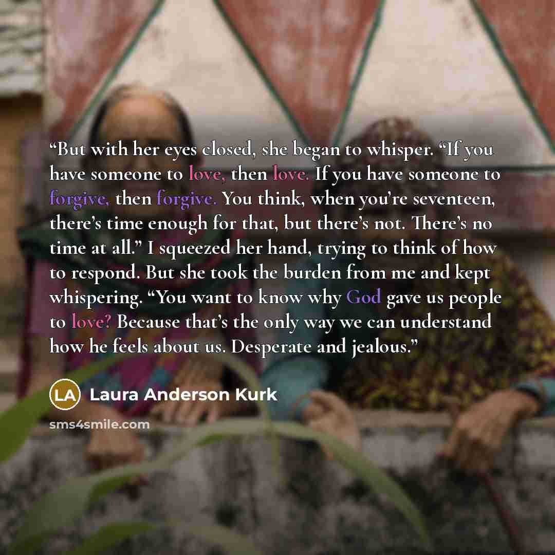 “But with her eyes closed, she began to whisper. “If you have someone to love, then love. If you have someone to forgive, then forgive. You think, when you’re seventeen, there’s time enough for that, but there’s not. There’s no time at all.” I squeezed her hand, trying to think of how to respond…” quote by Laura Anderson Kurk