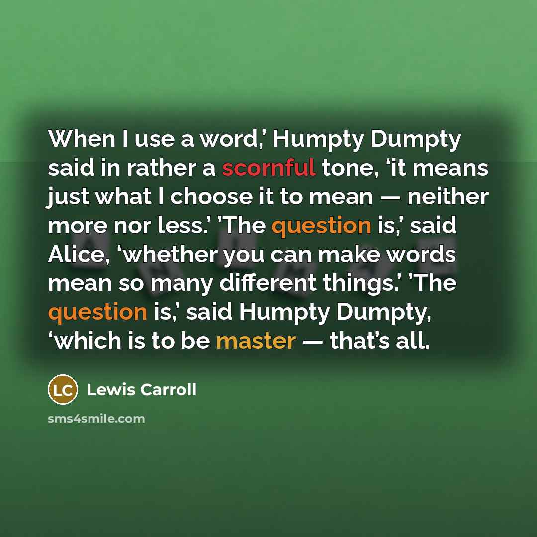 “When I use a word,’ Humpty Dumpty said in rather a scornful tone, ‘it means just what I choose it to mean — neither more nor less.’ ’The question is,’ said Alice, ‘whether you can make words mean so many different things.’ ’The question is,’ said Humpty Dumpty, ‘which is to be master — that’s all.” quote by Lewis Carroll