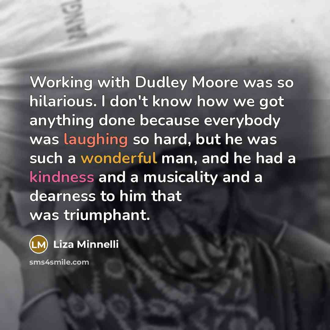 “Working with Dudley Moore was so hilarious. I don't know how we got anything done because everybody was laughing so hard, but he was such a wonderful man, and he had a kindness and a musicality and a dearness to him that was triumphant.” quote by Liza Minnelli