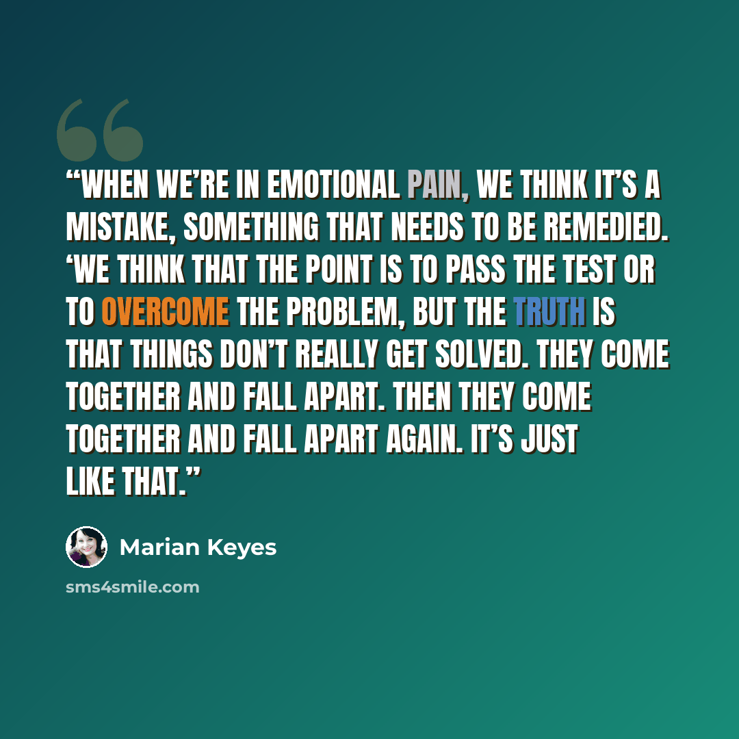 “when we’re in emotional pain, we think it’s a mistake, something that needs to be remedied. ‘We think that the point is to pass the test or to overcome the problem, but the truth is that things don’t really get solved. They come together and fall apart. Then they come together and fall apart…” quote by Marian Keyes