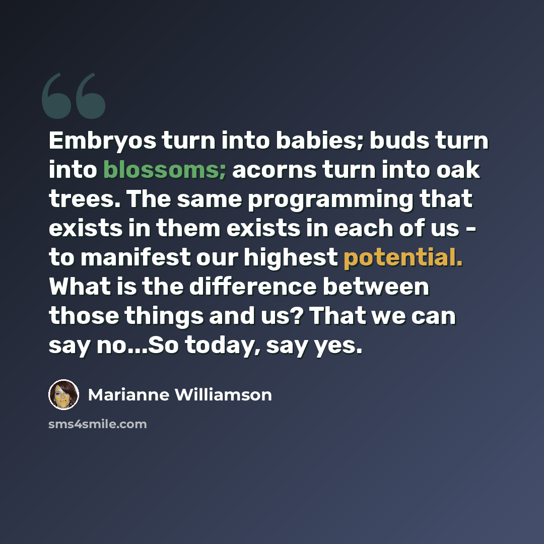 “Embryos turn into babies; buds turn into blossoms; acorns turn into oak trees. The same programming that exists in them exists in each of us - to manifest our highest potential. What is the difference between those things and us? That we can say no...So today, say yes.” quote by Marianne Williamson