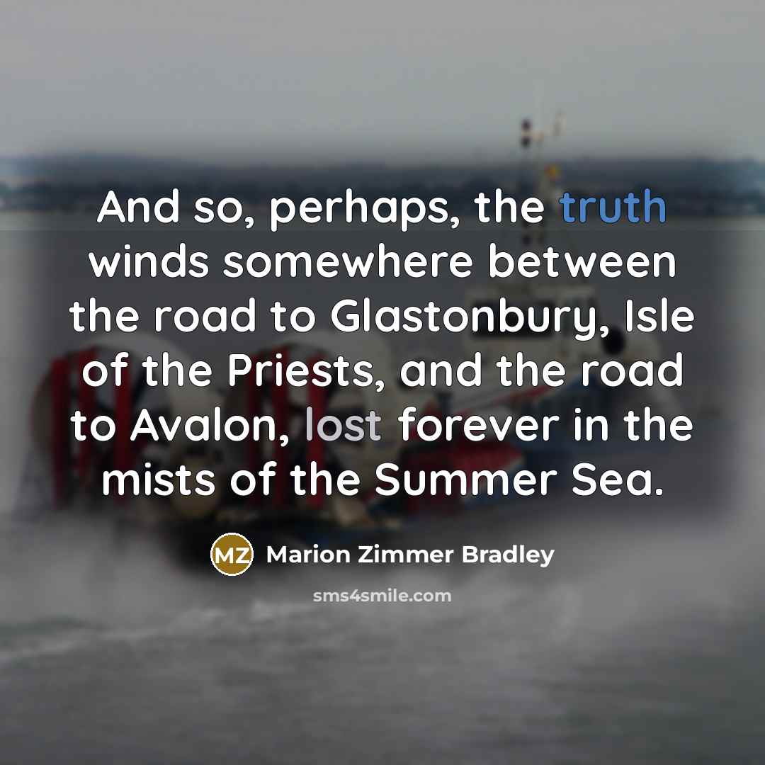 “And so, perhaps, the truth winds somewhere between the road to Glastonbury, Isle of the Priests, and the road to Avalon, lost forever in the mists of the Summer Sea.” quote by Marion Zimmer Bradley