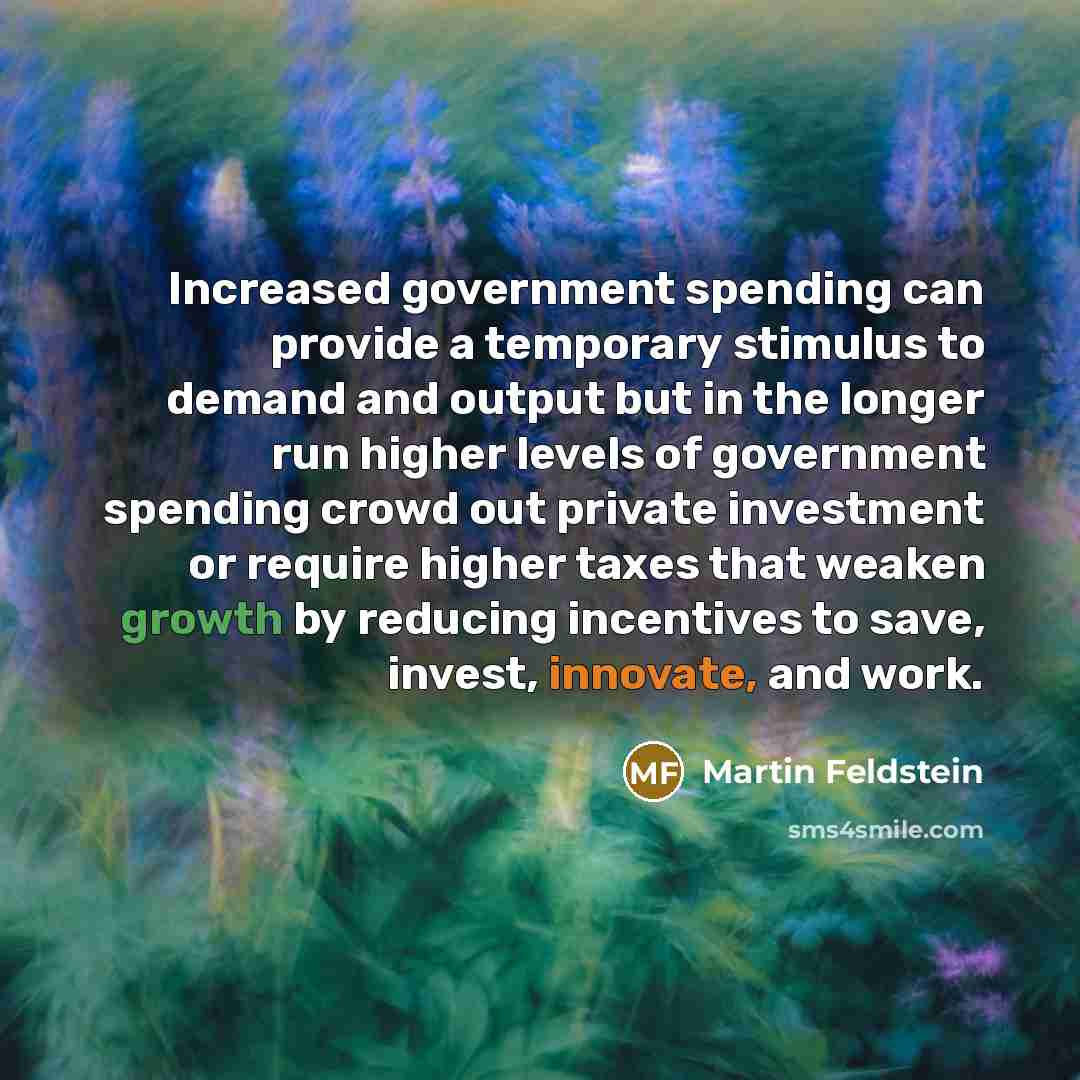 “Increased government spending can provide a temporary stimulus to demand and output but in the longer run higher levels of government spending crowd out private investment or require higher taxes that weaken growth by reducing incentives to save, invest, innovate, and work.” quote by Martin Feldstein